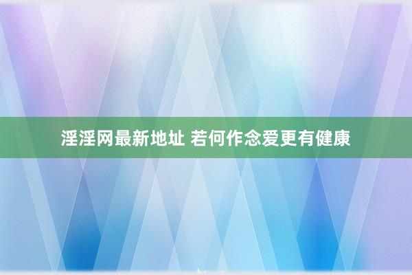 淫淫网最新地址 若何作念爱更有健康