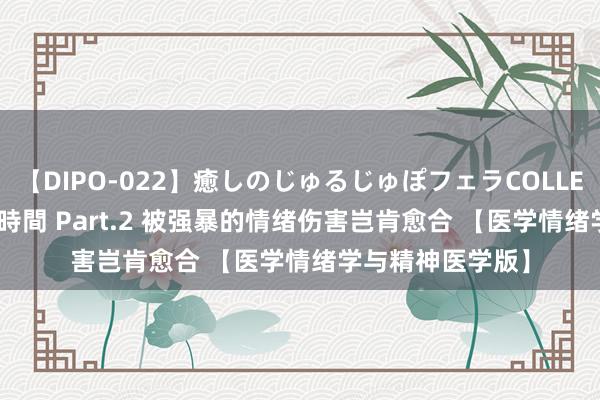 【DIPO-022】癒しのじゅるじゅぽフェラCOLLECTION50連発4時間 Part.2 被强暴的情绪伤害岂肯愈合 【医学情绪学与精神医学版】