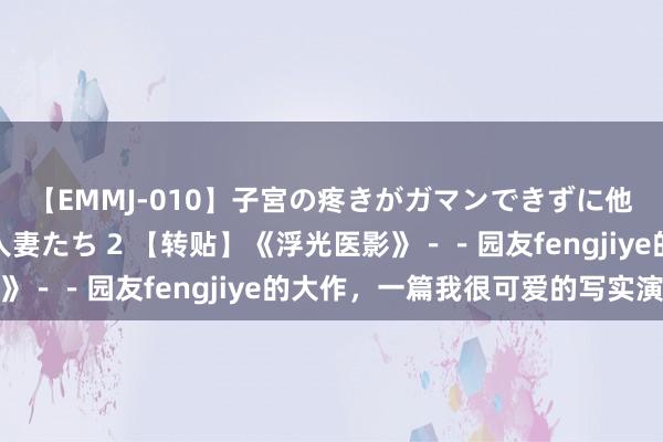 【EMMJ-010】子宮の疼きがガマンできずに他人棒でヨガリ狂う美人妻たち 2 【转贴】《浮光医影》－－园友fengjiye的大作，一篇我很可爱的写实演义