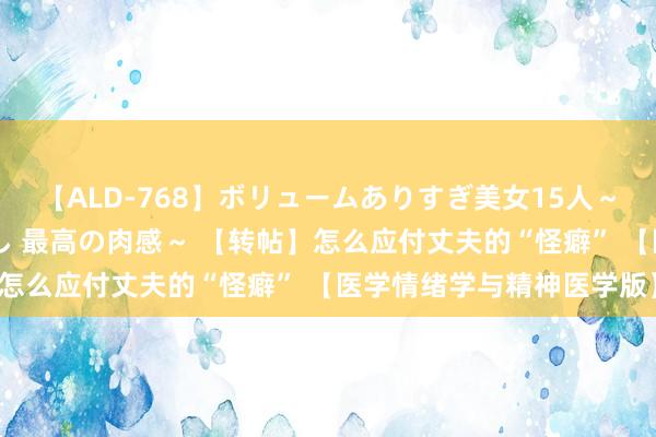 【ALD-768】ボリュームありすぎ美女15人～抱いて良し 抱かれて良し 最高の肉感～ 【转帖】怎么应付丈夫的“怪癖” 【医学情绪学与精神医学版】