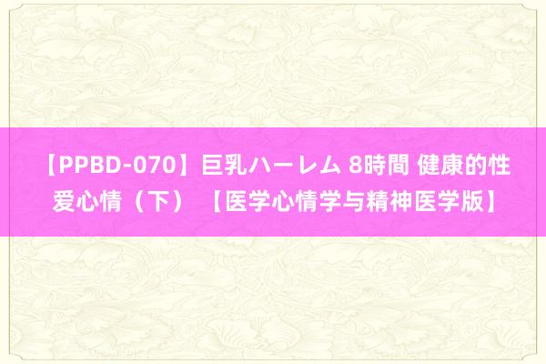 【PPBD-070】巨乳ハーレム 8時間 健康的性爱心情（下） 【医学心情学与精神医学版】