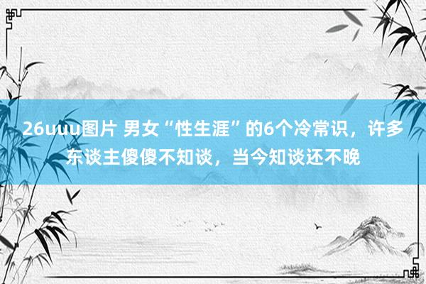 26uuu图片 男女“性生涯”的6个冷常识，许多东谈主傻傻不知谈，当今知谈还不晚