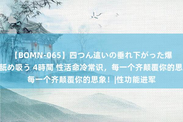 【BOMN-065】四つん這いの垂れ下がった爆乳を下から揉み舐め吸う 4時間 性活命冷常识，每一个齐颠覆你的思象！|性功能进军