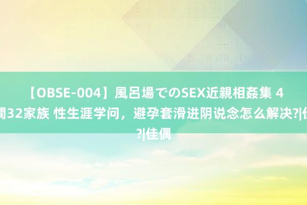 【OBSE-004】風呂場でのSEX近親相姦集 4時間32家族 性生涯学问，避孕套滑进阴说念怎么解决?|佳偶