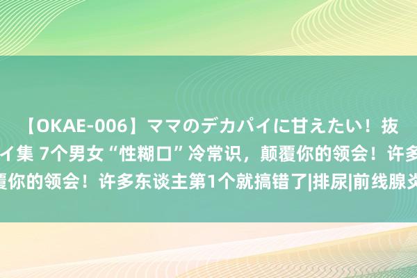 【OKAE-006】ママのデカパイに甘えたい！抜かれたい！オッパイプレイ集 7个男女“性糊口”冷常识，颠覆你的领会！许多东谈主第1个就搞错了|排尿|前线腺炎|功能辞谢