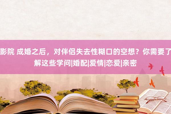 影院 成婚之后，对伴侣失去性糊口的空想？你需要了解这些学问|婚配|爱情|恋爱|亲密