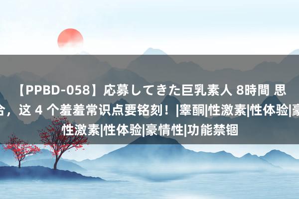 【PPBD-058】応募してきた巨乳素人 8時間 思让性糊口更融合，这 4 个羞羞常识点要铭刻！|睾酮|性激素|性体验|豪情性|功能禁锢