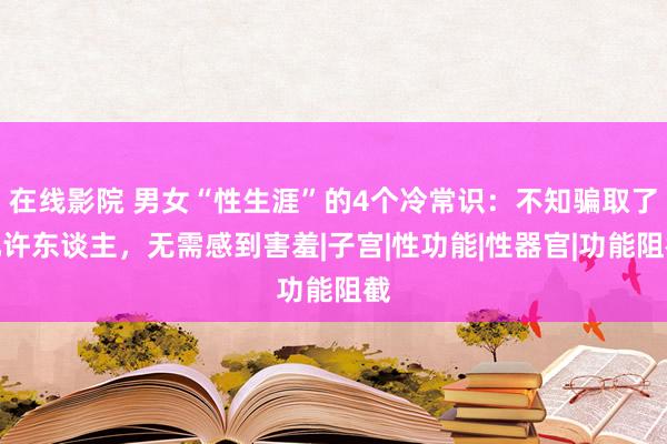 在线影院 男女“性生涯”的4个冷常识：不知骗取了几许东谈主，无需感到害羞|子宫|性功能|性器官|功能阻截