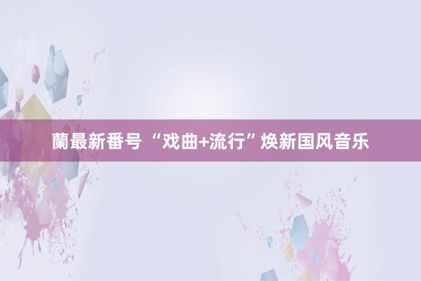 蘭最新番号 “戏曲+流行”焕新国风音乐