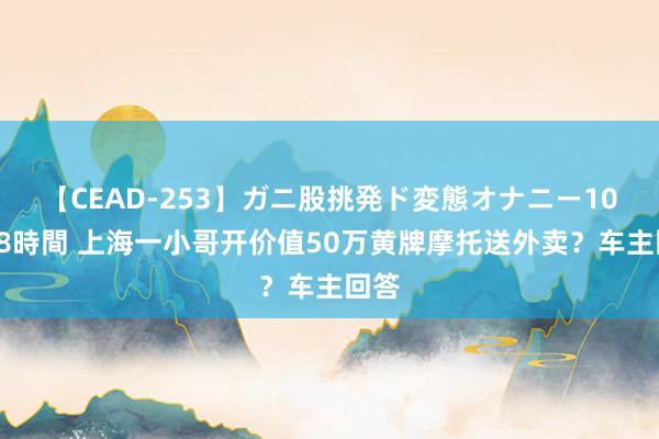 【CEAD-253】ガニ股挑発ド変態オナニー100人8時間 上海一小哥开价值50万黄牌摩托送外卖？车主回答