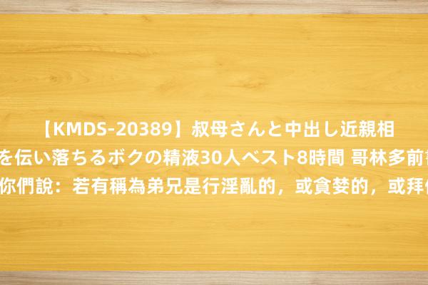 【KMDS-20389】叔母さんと中出し近親相姦 叔母さんの身体を伝い落ちるボクの精液30人ベスト8時間 哥林多前書 5:11 但如今我寫信給你們說：若有稱為弟兄是行淫亂的，或貪婪的，或拜偶像的，或辱罵的，或醉酒的，或敲诈的，這樣的东谈主不可與他相交，即是與他吃飯齐不可。