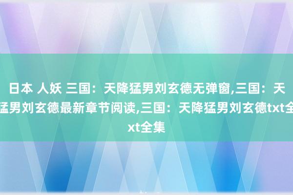 日本 人妖 三国：天降猛男刘玄德无弹窗，三国：天降猛男刘玄德最新章节阅读，三国：天降猛男刘玄德txt全集