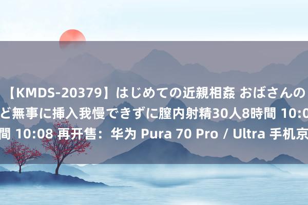 【KMDS-20379】はじめての近親相姦 おばさんの誘いに最初は戸惑ったけど無事に挿入我慢できずに膣内射精30人8時間 10:08 再开售：华为 Pura 70 Pro / Ultra 手机京东手慢无