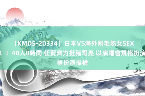 【KMDS-20334】日本VS海外剛毛熟女SEX対決！！40人8時間 任賢齊力挺豬哥亮 以演唱會規格扮演操槍