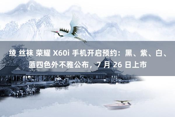 绫 丝袜 荣耀 X60i 手机开启预约：黑、紫、白、蓝四色外不雅公布，7 月 26 日上市