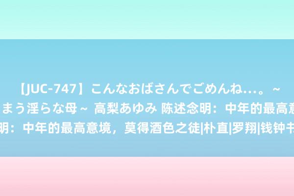 【JUC-747】こんなおばさんでごめんね…。～童貞チ○ポに発情してしまう淫らな母～ 高梨あゆみ 陈述念明：中年的最高意境，莫得酒色之徒|朴直|罗翔|钱钟书|林语堂