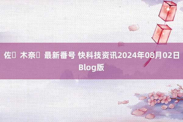 佐々木奈々最新番号 快科技资讯2024年08月02日Blog版