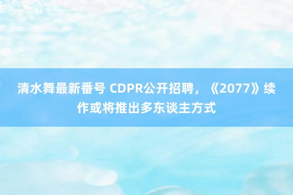 清水舞最新番号 CDPR公开招聘，《2077》续作或将推出多东谈主方式