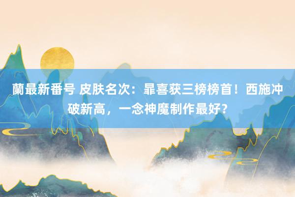 蘭最新番号 皮肤名次：暃喜获三榜榜首！西施冲破新高，一念神魔制作最好？