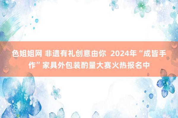 色姐姐网 非遗有礼创意由你  2024年“成皆手作”家具外包装酌量大赛火热报名中