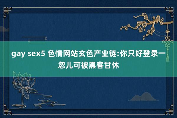 gay sex5 色情网站玄色产业链:你只好登录一忽儿可被黑客甘休