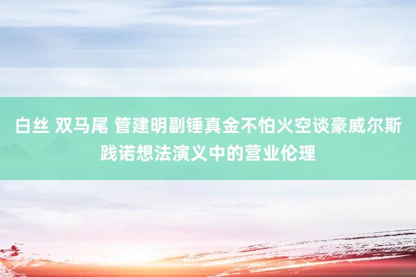 白丝 双马尾 管建明副锤真金不怕火空谈豪威尔斯践诺想法演义中的营业伦理