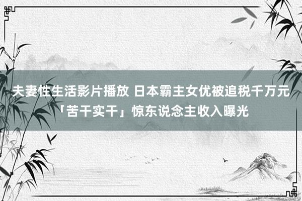 夫妻性生活影片播放 日本霸主女优被追税千万元「苦干实干」惊东说念主收入曝光