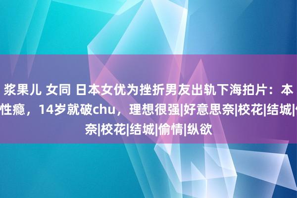 浆果儿 女同 日本女优为挫折男友出轨下海拍片：本东谈主有性瘾，14岁就破chu，理想很强|好意思奈|校花|结城|偷情|纵欲