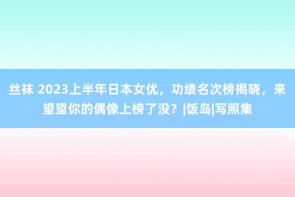 丝袜 2023上半年日本女优，功绩名次榜揭晓，来望望你的偶像上榜了没？|饭岛|写照集