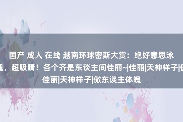 国产 成人 在线 越南环球密斯大赏：绝好意思泳装、妖魔体魄，超吸睛！各个齐是东谈主间佳丽~|佳丽|天神样子|傲东谈主体魄