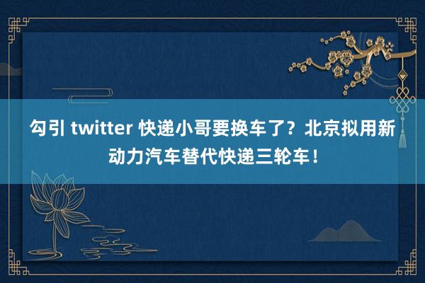 勾引 twitter 快递小哥要换车了？北京拟用新动力汽车替代快递三轮车！