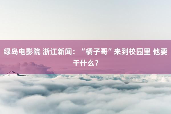 绿岛电影院 浙江新闻：“橘子哥”来到校园里 他要干什么？