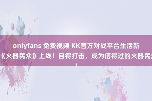 onlyfans 免费视频 KK官方对战平台生活新图《火器民众》上线！自得打击，成为信得过的火器民众！