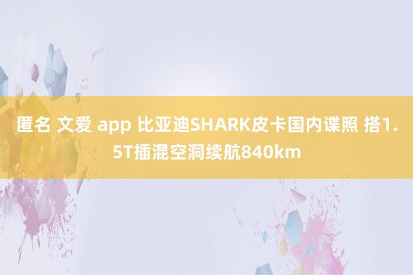 匿名 文爱 app 比亚迪SHARK皮卡国内谍照 搭1.5T插混空洞续航840km