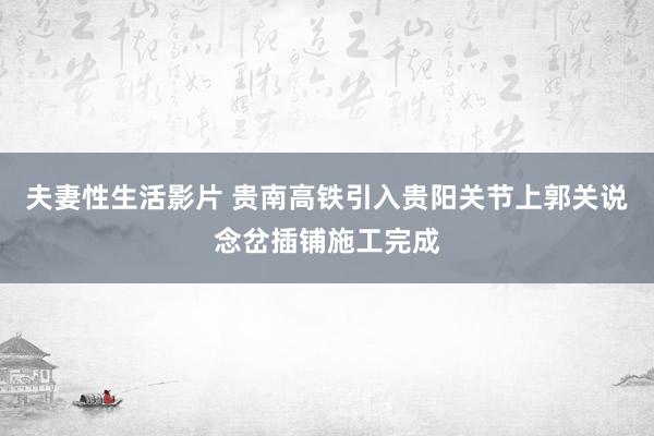 夫妻性生活影片 贵南高铁引入贵阳关节上郭关说念岔插铺施工完成