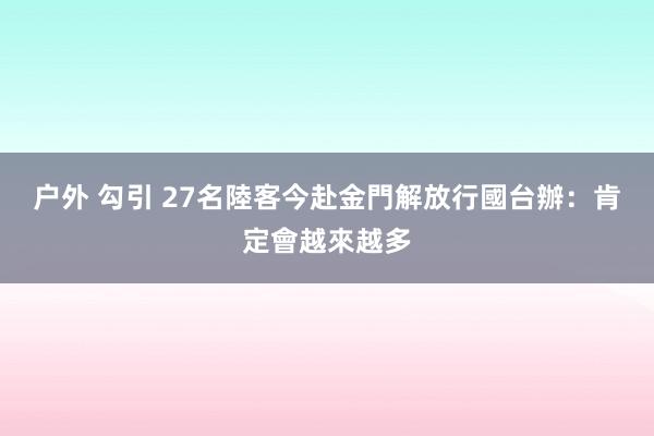 户外 勾引 27名陸客今赴金門解放行　國台辦：肯定會越來越多