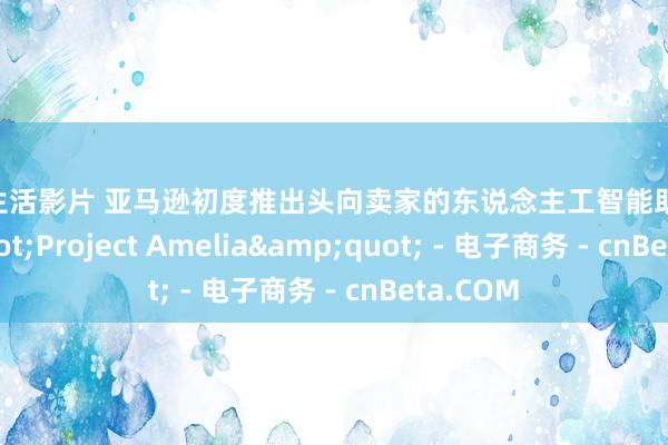 两性生活影片 亚马逊初度推出头向卖家的东说念主工智能助手&quot;Project Amelia&quot; - 电子商务 - cnBeta.COM