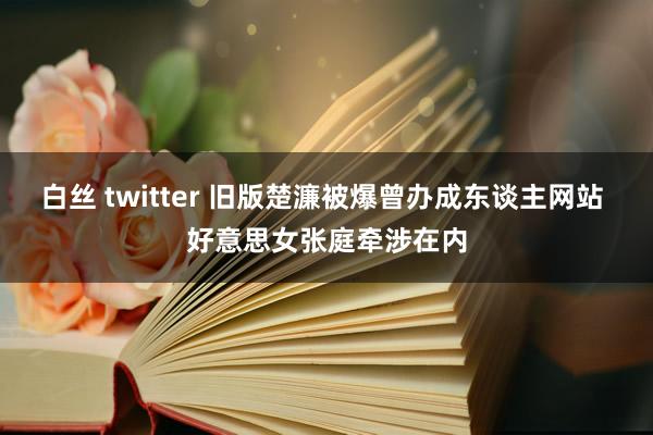 白丝 twitter 旧版楚濂被爆曾办成东谈主网站 好意思女张庭牵涉在内