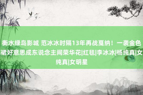 衡水绿岛影城 范冰冰时隔13年再战戛纳！一袭金色玻璃裙好意思成东说念主间荣华花|红毯|李冰冰|杨纯真|女明星