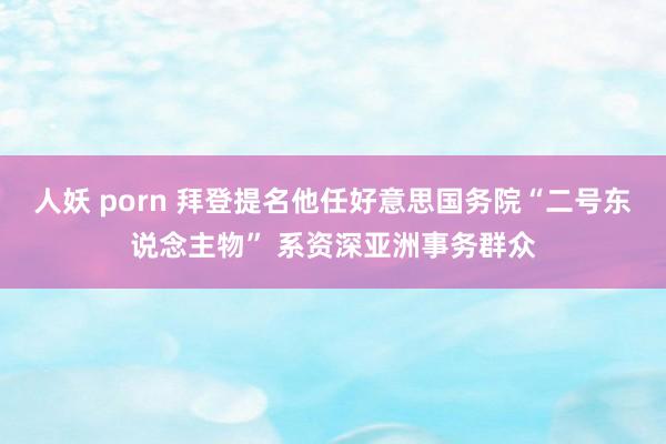 人妖 porn 拜登提名他任好意思国务院“二号东说念主物” 系资深亚洲事务群众