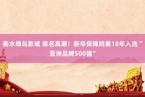 衡水绿岛影城 排名高潮！新华保障鸠集18年入选“亚洲品牌500强”