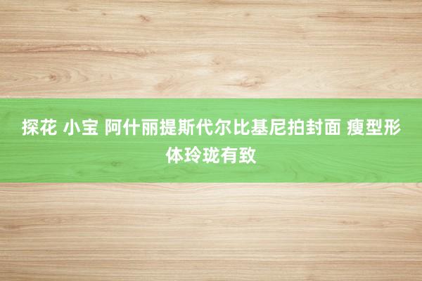 探花 小宝 阿什丽提斯代尔比基尼拍封面 瘦型形体玲珑有致