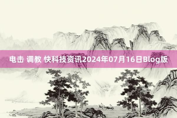 电击 调教 快科技资讯2024年07月16日Blog版