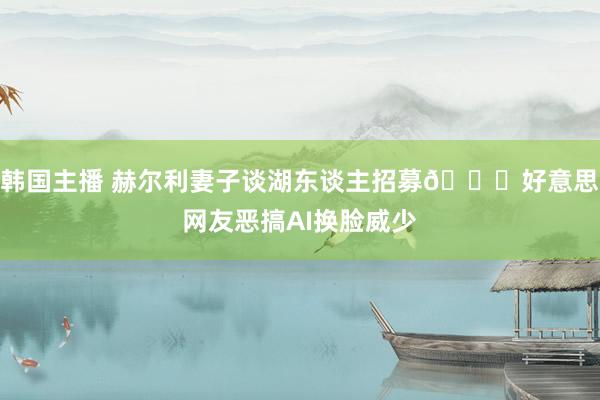 韩国主播 赫尔利妻子谈湖东谈主招募💀好意思网友恶搞AI换脸威少