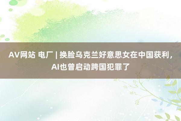 AV网站 电厂 | 换脸乌克兰好意思女在中国获利，AI也曾启动跨国犯罪了