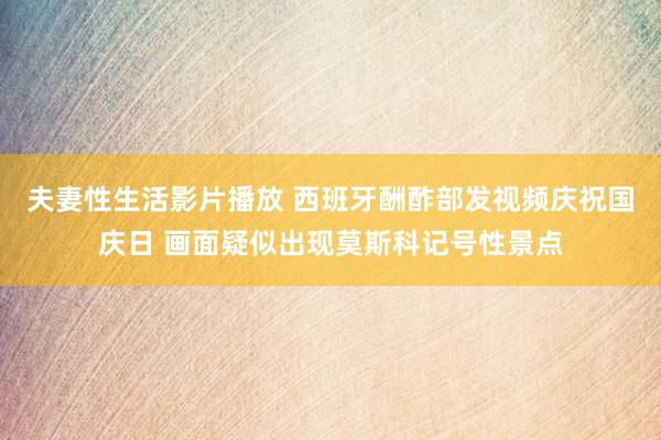 夫妻性生活影片播放 西班牙酬酢部发视频庆祝国庆日 画面疑似出现莫斯科记号性景点