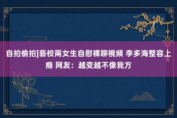 自拍偷拍]藝校兩女生自慰裸聊視頻 李多海整容上瘾 网友：越变越不像我方