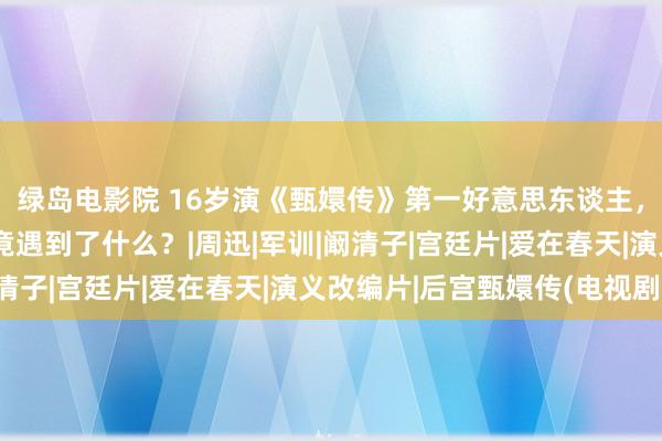 绿岛电影院 16岁演《甄嬛传》第一好意思东谈主，如今演网剧，徐璐究竟遇到了什么？|周迅|军训|阚清子|宫廷片|爱在春天|演义改编片|后宫甄嬛传(电视剧)