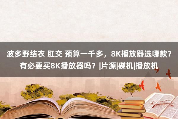 波多野结衣 肛交 预算一千多，8K播放器选哪款？有必要买8K播放器吗？|片源|碟机|播放机