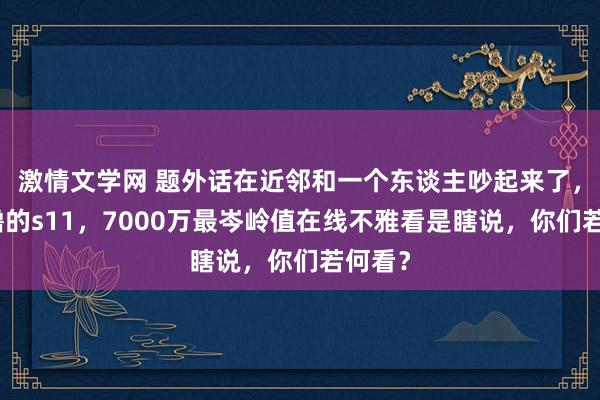 激情文学网 题外话在近邻和一个东谈主吵起来了，质疑撸的s11，7000万最岑岭值在线不雅看是瞎说，你们若何看？